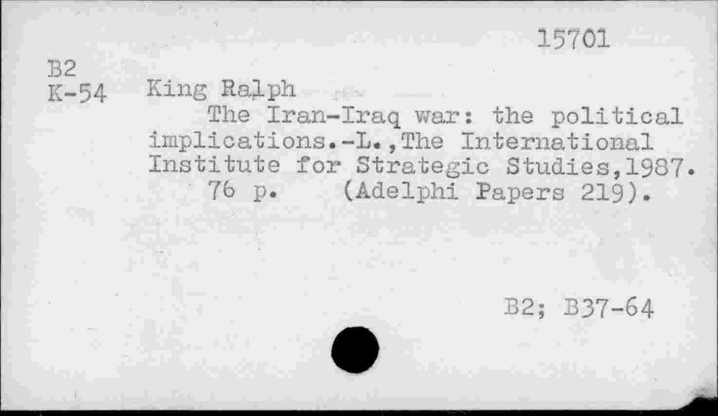 ﻿15701
NW
i ro
54 King Ralph
The Iran-Iraq war: the political implications.-L., The International Institute for Strategic Studies,1987.
76 p. (Adelphi Papers 219).
B2; B37-64